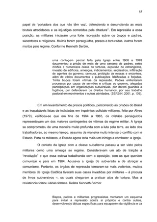 65
65
papel de ‘portadora dos que não têm voz’, defendendo e denunciando as mais
brutais atrocidades e as injustiças cometidas pela ditadura”’. Em represália a essa
posição, os militares iniciaram uma forte repressão sobre os bispos e padres,
sacerdotes e religiosos. Muitos foram perseguidos, presos e torturados, outros foram
mortos pelo regime. Conforme Kenneth Serbin,
uma contagem parcial feita pela Igreja entre 1968 e 1978
documentou a prisão de mais de uma centena de padres, setes
mortes e numerosos casos de torturas, expulsão de estrangeiros,
invasão de edifícios, ameaças, indiciamentos, seqüestros, infiltração
de agentes do governo, censura, proibição de missas e encontros,
além de vários documentos e publicações falsificadas e forjadas.
Trinta bispos foram vítimas da repressão. Padres enfrentaram
processos por causa de sermões e críticas ao governo, alegadas
participações em organizações subversivas, por darem guaridas a
fugitivos, por defenderem os direitos humanos, por seu trabalho
pastoral em movimentos e outras atividades. (SERBIN, 2001, p. 109).
Em um levantamento de presos políticos, percorrendo as prisões do Brasil
e as inacabáveis listas de indiciados em inquéritos policiais-militares, feito por Alves
(1979), verificou-se que em fins de 1964 a 1965, os cristãos perseguidos
representavam um dos maiores contingentes de vítimas do regime militar. A Igreja
se comprometeu de uma maneira muito profunda com a luta pela terra, ao lado dos
trabalhadores, ao mesmo tempo, assumiu de maneira muito intensa o conflito com o
Estado. Para os militares, o Estado agora teria mais um inimigo a combater: a Igreja.
O contato da Igreja com a classe subalterna passou a ser visto pelos
militares como uma ameaça ao regime. Consideravam um ato de traição à
“revolução” e que essa estava trabalhando com a oposição, com os que queriam
comunizar o país em 1964. Acusava a Igreja de subversão e de abraçar o
comunismo. Portanto, os órgãos de repressão tornaram-se mais violentos, muitos
membros da Igreja Católica tiveram suas casas invadidas por militares – à procura
de livros subversivos –, os quais chegaram a praticar atos de tortura. Mas a
resistência tomou várias formas. Relata Kenneth Serbin:
Bispos, padres e militantes progressistas montaram um esquema
para evitar a repressão contra si próprios e contra outros,
desenvolvendo táticas específicas para escaparem da vigilância e da
 