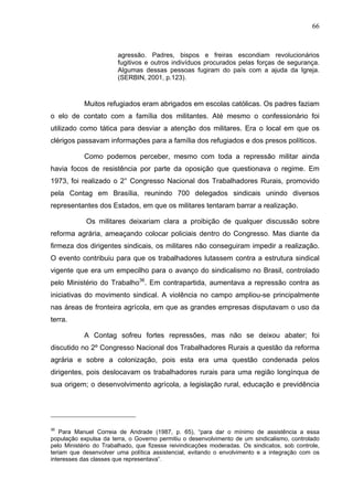 66
66
agressão. Padres, bispos e freiras escondiam revolucionários
fugitivos e outros indivíduos procurados pelas forças de segurança.
Algumas dessas pessoas fugiram do país com a ajuda da Igreja.
(SERBIN, 2001, p.123).
Muitos refugiados eram abrigados em escolas católicas. Os padres faziam
o elo de contato com a família dos militantes. Até mesmo o confessionário foi
utilizado como tática para desviar a atenção dos militares. Era o local em que os
clérigos passavam informações para a família dos refugiados e dos presos políticos.
Como podemos perceber, mesmo com toda a repressão militar ainda
havia focos de resistência por parte da oposição que questionava o regime. Em
1973, foi realizado o 2° Congresso Nacional dos Trabalhadores Rurais, promovido
pela Contag em Brasília, reunindo 700 delegados sindicais unindo diversos
representantes dos Estados, em que os militares tentaram barrar a realização.
Os militares deixariam clara a proibição de qualquer discussão sobre
reforma agrária, ameaçando colocar policiais dentro do Congresso. Mas diante da
firmeza dos dirigentes sindicais, os militares não conseguiram impedir a realização.
O evento contribuiu para que os trabalhadores lutassem contra a estrutura sindical
vigente que era um empecilho para o avanço do sindicalismo no Brasil, controlado
pelo Ministério do Trabalho36
. Em contrapartida, aumentava a repressão contra as
iniciativas do movimento sindical. A violência no campo ampliou-se principalmente
nas áreas de fronteira agrícola, em que as grandes empresas disputavam o uso da
terra.
A Contag sofreu fortes repressões, mas não se deixou abater; foi
discutido no 2º Congresso Nacional dos Trabalhadores Rurais a questão da reforma
agrária e sobre a colonização, pois esta era uma questão condenada pelos
dirigentes, pois deslocavam os trabalhadores rurais para uma região longínqua de
sua origem; o desenvolvimento agrícola, a legislação rural, educação e previdência
36
Para Manuel Correia de Andrade (1987, p. 65), “para dar o mínimo de assistência a essa
população expulsa da terra, o Governo permitiu o desenvolvimento de um sindicalismo, controlado
pelo Ministério do Trabalhado, que fizesse reivindicações moderadas. Os sindicatos, sob controle,
teriam que desenvolver uma política assistencial, evitando o envolvimento e a integração com os
interesses das classes que representava”.
 