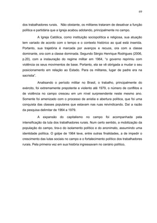69
69
dos trabalhadores rurais. Não obstante, os militares trataram de desativar a função
política e partidária que a Igreja acabou adotando, principalmente no campo.
A Igreja Católica, como instituição sociopolítica e religiosa, sua atuação
tem variado de acordo com o tempo e o contexto histórico ao qual está inserida.
Portanto, sua trajetória é marcada por avanços e recuos, ora com a classe
dominante, ora com a classe dominada. Segundo Sérgio Henrique Rodrigues (2006,
p.20), com a instauração do regime militar em 1964, “o governo reprimiu com
violência os seus movimentos de base. Portanto, ela se vê obrigada a mudar o seu
posicionamento em relação ao Estado. Para os militares, lugar de padre era na
sacristia”.
Analisando o período militar no Brasil, o trabalho, principalmente do
exército, foi extremamente prepotente e violento até 1979, o número de conflitos e
de violência no campo cresceu em um nível surpreendente neste mesmo ano.
Somente foi amenizado com o processo de anistia e abertura política, que foi uma
conquista das classes populares que estavam nas ruas reivindicando. Daí a razão
da pesquisa delimitar de 1964 a 1979.
A expansão do capitalismo no campo foi acompanhada pela
intensificação da luta dos trabalhadores rurais. Num certo sentido, a mobilização da
população do campo, tira-o do isolamento político e do anonimato, assumindo uma
identidade política. O golpe de 1964 teve, entre outras finalidades, a de impedir o
crescimento das lutas sociais no campo e o fortalecimento político dos trabalhadores
rurais. Pela primeira vez em sua história ingressavam no cenário político,
 