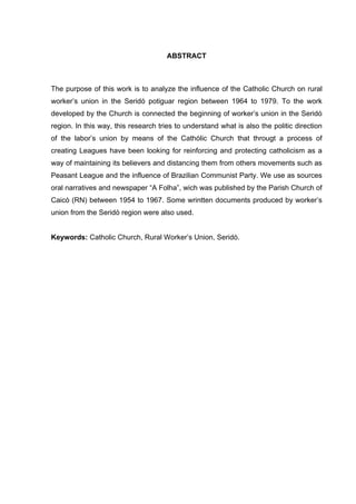 7
7
ABSTRACT
The purpose of this work is to analyze the influence of the Catholic Church on rural
worker’s union in the Seridó potiguar region between 1964 to 1979. To the work
developed by the Church is connected the beginning of worker’s union in the Seridó
region. In this way, this research tries to understand what is also the politic direction
of the labor’s union by means of the Cathólic Church that througt a process of
creating Leagues have been looking for reinforcing and protecting catholicism as a
way of maintaining its believers and distancing them from others movements such as
Peasant League and the influence of Brazilian Communist Party. We use as sources
oral narratives and newspaper “A Folha”, wich was published by the Parish Church of
Caicó (RN) between 1954 to 1967. Some wrintten documents produced by worker’s
union from the Seridó region were also used.
Keywords: Catholic Church, Rural Worker’s Union, Seridó.
 