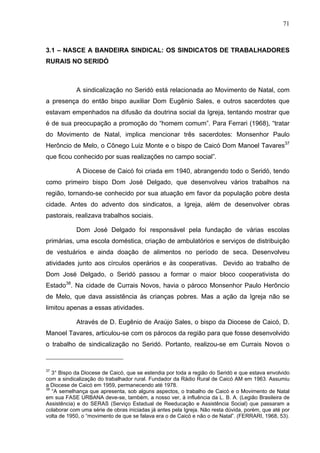 71
71
3.1 – NASCE A BANDEIRA SINDICAL: OS SINDICATOS DE TRABALHADORES
RURAIS NO SERIDÓ
A sindicalização no Seridó está relacionada ao Movimento de Natal, com
a presença do então bispo auxiliar Dom Eugênio Sales, e outros sacerdotes que
estavam empenhados na difusão da doutrina social da Igreja, tentando mostrar que
é de sua preocupação a promoção do “homem comum”. Para Ferrari (1968), “tratar
do Movimento de Natal, implica mencionar três sacerdotes: Monsenhor Paulo
Herôncio de Melo, o Cônego Luiz Monte e o bispo de Caicó Dom Manoel Tavares37
que ficou conhecido por suas realizações no campo social”.
A Diocese de Caicó foi criada em 1940, abrangendo todo o Seridó, tendo
como primeiro bispo Dom José Delgado, que desenvolveu vários trabalhos na
região, tornando-se conhecido por sua atuação em favor da população pobre desta
cidade. Antes do advento dos sindicatos, a Igreja, além de desenvolver obras
pastorais, realizava trabalhos sociais.
Dom José Delgado foi responsável pela fundação de várias escolas
primárias, uma escola doméstica, criação de ambulatórios e serviços de distribuição
de vestuários e ainda doação de alimentos no período de seca. Desenvolveu
atividades junto aos círculos operários e às cooperativas. Devido ao trabalho de
Dom José Delgado, o Seridó passou a formar o maior bloco cooperativista do
Estado38
. Na cidade de Currais Novos, havia o pároco Monsenhor Paulo Herôncio
de Melo, que dava assistência às crianças pobres. Mas a ação da Igreja não se
limitou apenas a essas atividades.
Através de D. Eugênio de Araújo Sales, o bispo da Diocese de Caicó, D.
Manoel Tavares, articulou-se com os párocos da região para que fosse desenvolvido
o trabalho de sindicalização no Seridó. Portanto, realizou-se em Currais Novos o
37
3° Bispo da Diocese de Caicó, que se estendia por toda a região do Seridó e que estava envolvido
com a sindicalização do trabalhador rural. Fundador da Rádio Rural de Caicó AM em 1963. Assumiu
a Diocese de Caicó em 1959, permanecendo até 1978.
38
“A semelhança que apresenta, sob alguns aspectos, o trabalho de Caicó e o Movimento de Natal
em sua FASE URBANA deve-se, também, a nosso ver, à influência da L. B. A. (Legião Brasileira de
Assistência) e do SERAS (Serviço Estadual de Reeducação e Assistência Social) que passaram a
colaborar com uma série de obras iniciadas já antes pela Igreja. Não resta dúvida, porém, que até por
volta de 1950, o “movimento de que se falava era o de Caicó e não o de Natal”. (FERRARI, 1968, 53).
 