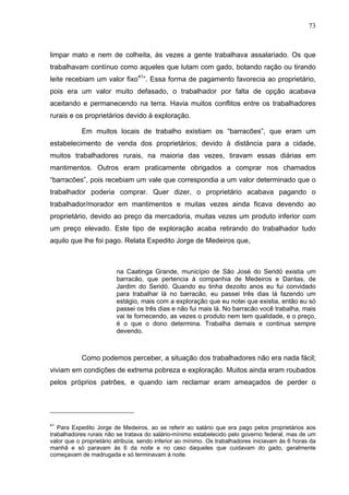 73
73
limpar mato e nem de colheita, às vezes a gente trabalhava assalariado. Os que
trabalhavam contínuo como aqueles que lutam com gado, botando ração ou tirando
leite recebiam um valor fixo41
”. Essa forma de pagamento favorecia ao proprietário,
pois era um valor muito defasado, o trabalhador por falta de opção acabava
aceitando e permanecendo na terra. Havia muitos conflitos entre os trabalhadores
rurais e os proprietários devido à exploração.
Em muitos locais de trabalho existiam os “barracões”, que eram um
estabelecimento de venda dos proprietários; devido à distância para a cidade,
muitos trabalhadores rurais, na maioria das vezes, tiravam essas diárias em
mantimentos. Outros eram praticamente obrigados a comprar nos chamados
“barracões”, pois recebiam um vale que correspondia a um valor determinado que o
trabalhador poderia comprar. Quer dizer, o proprietário acabava pagando o
trabalhador/morador em mantimentos e muitas vezes ainda ficava devendo ao
proprietário, devido ao preço da mercadoria, muitas vezes um produto inferior com
um preço elevado. Este tipo de exploração acaba retirando do trabalhador tudo
aquilo que lhe foi pago. Relata Expedito Jorge de Medeiros que,
na Caatinga Grande, município de São José do Seridó existia um
barracão, que pertencia à companhia de Medeiros e Dantas, de
Jardim do Seridó. Quando eu tinha dezoito anos eu fui convidado
para trabalhar lá no barracão, eu passei três dias lá fazendo um
estágio, mais com a exploração que eu notei que existia, então eu só
passei os três dias e não fui mais lá. No barracão você trabalha, mais
vai te fornecendo, as vezes o produto nem tem qualidade, e o preço,
é o que o dono determina. Trabalha demais e continua sempre
devendo.
Como podemos perceber, a situação dos trabalhadores não era nada fácil;
viviam em condições de extrema pobreza e exploração. Muitos ainda eram roubados
pelos próprios patrões, e quando iam reclamar eram ameaçados de perder o
41
Para Expedito Jorge de Medeiros, ao se referir ao salário que era pago pelos proprietários aos
trabalhadores rurais não se tratava do salário-mínimo estabelecido pelo governo federal, mas de um
valor que o proprietário atribuía, sendo inferior ao mínimo. Os trabalhadores iniciavam às 6 horas da
manhã e só paravam às 6 da noite e no caso daqueles que cuidavam do gado, geralmente
começavam de madrugada e só terminavam à noite.
 