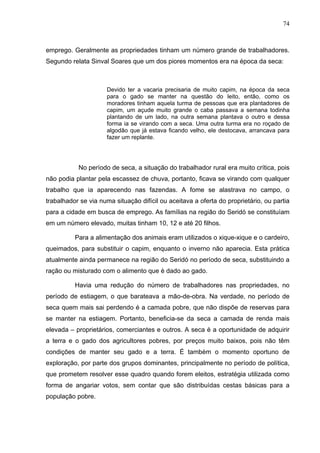 74
74
emprego. Geralmente as propriedades tinham um número grande de trabalhadores.
Segundo relata Sinval Soares que um dos piores momentos era na época da seca:
Devido ter a vacaria precisaria de muito capim, na época da seca
para o gado se manter na questão do leito, então, como os
moradores tinham aquela turma de pessoas que era plantadores de
capim, um açude muito grande o caba passava a semana todinha
plantando de um lado, na outra semana plantava o outro e dessa
forma ia se virando com a seca. Uma outra turma era no roçado de
algodão que já estava ficando velho, ele destocava, arrancava para
fazer um replante.
No período de seca, a situação do trabalhador rural era muito crítica, pois
não podia plantar pela escassez de chuva, portanto, ficava se virando com qualquer
trabalho que ia aparecendo nas fazendas. A fome se alastrava no campo, o
trabalhador se via numa situação difícil ou aceitava a oferta do proprietário, ou partia
para a cidade em busca de emprego. As famílias na região do Seridó se constituíam
em um número elevado, muitas tinham 10, 12 e até 20 filhos.
Para a alimentação dos animais eram utilizados o xique-xique e o cardeiro,
queimados, para substituir o capim, enquanto o inverno não aparecia. Esta prática
atualmente ainda permanece na região do Seridó no período de seca, substituindo a
ração ou misturado com o alimento que é dado ao gado.
Havia uma redução do número de trabalhadores nas propriedades, no
período de estiagem, o que barateava a mão-de-obra. Na verdade, no período de
seca quem mais sai perdendo é a camada pobre, que não dispõe de reservas para
se manter na estiagem. Portanto, beneficia-se da seca a camada de renda mais
elevada – proprietários, comerciantes e outros. A seca é a oportunidade de adquirir
a terra e o gado dos agricultores pobres, por preços muito baixos, pois não têm
condições de manter seu gado e a terra. É também o momento oportuno de
exploração, por parte dos grupos dominantes, principalmente no período de política,
que prometem resolver esse quadro quando forem eleitos, estratégia utilizada como
forma de angariar votos, sem contar que são distribuídas cestas básicas para a
população pobre.
 