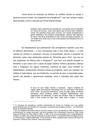 75
75
Como forma de amenizar ou eliminar os conflitos sociais no campo o
governo procura investir nos programas de emergência42
, mas nem sempre resolve
essa situação, como é colocado por Sinval Soares Dantas:
Existiam vários sistemas de emergência, teve gente que foi trabalhar
em frente de serviço, como teve gente que foi para Acari trabalhar,
outros nas estradas daqui para Jucurutu. Em outras emergências a
gente trabalhava nas próprias propriedades, alistava três pessoas.
Eu tinha uma terra arrendada no meu nome que papai arrendou, eu
vim alistei dois irmão meu e uma outra pessoa que trabalhava lá e eu
fiquei de fora.
Os trabalhadores que participavam das emergências recebiam uma feira
de gêneros alimentícios – o que corresponde hoje a uma cesta básica –, e uma
quantia em dinheiro e prestavam serviços na propriedade. Devido à escassez de
alimentos, estes eram distribuídos através de “Alimentos para a Paz”, que era um
dos programas da Aliança para o Progresso43
, que teve uma grande atuação no
Nordeste, e que contou com o apoio da Igreja Católica. Embora apoiando a Aliança
para o Progresso, em alguns momentos, membros do clero, como também os
trabalhadores, direcionavam diversas críticas ao programa, como, por exemplo, em
relação à cesta básica, que era distribuída, no período de seca, à população pobre,
devido não atender a gastronomia sertaneja, como é colocada pelo padre Itan
Pereira:
O povo só quer feijão, farinha e rapadura... Alguns prefeitos da
região estão encontrando dificuldade com os chamados “Alimentos
para a Paz,” do governo americano, como se sabe, pelos convênios
assinados pelos prefeitos podem contratar trabalhadores para
pagamentos em alimentos, e parte em dinheiro. Mas os Alimentos
para a Paz consta de trigo, óleo, fubá, leite e búlgur. A nossa
42
O programa de emergência, também denominado de Frente de Trabalho era uma política
governamental para dar assistência à população acometida pela estiagem climática – as tradicionais
secas do Nordeste brasileiro.
43
Era um programa de política externa dos EUA criado no início da década de 1960. Representou o
enfrentamento do “perigo comunista” que teria emergido com a Revolução Cubana de 1959. Ainda
Segundo Marlúcia de Paiva Oliveira (1992, p. 259), “havia uma preocupação com a possibilidade de
irromper na região uma revolução inspirada no modelo cubano. A ascensão política de Miguel Arraes,
em Pernambuco, e Djalma Maranhão, no Rio Grande do Norte, apoiados pelo conjunto das forças de
esquerda, contribuiu para “acelerar” essa preocupação”.
 