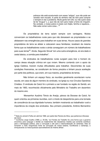 76
76
pobreza não está acostumado com esses “artigos”, que não pode ser
vendido nem trocado. A parte do dinheiro não dá nem para comprar
o tempero é daí o problema. Muita gente tem dito: eu não quero esse
tal de “brugue” [...], que não dá nem para matar a fome de ninguém.
Na verdade, o nosso pobre é criado com feijão, farinha e rapadura...
Não sabe comer outra coisa... 44
Os proprietários de terra saíam sempre com vantagens. Muitos
convenciam os trabalhadores rurais para que não deixassem as propriedades e se
alistassem nas emergências para trabalhar em suas terras. Houve casos de grandes
proprietários de terra se alistar e colocarem seus familiares; recebiam da mesma
forma que os trabalhadores rurais e ainda conseguiam um número de trabalhadores
para suas terras45
. Ainda, Segundo Sinval “em uma outra emergência, só era dado à
cesta básica, a comida para trabalhar”.
Os sindicatos de trabalhadores rurais surgiam para tirar o homem do
campo dessa situação crônica em que viviam. Mesmo contando com o apoio da
Igreja Católica, tiveram muitas dificuldades para trabalhar. Decorrentes de suas
condições financeiras, se constituíam de forma precária e tinham pouca aceitação
por parte dos políticos, que eram, em sua maioria, proprietários de terras.
Não tinham um espaço físico, as reuniões geralmente aconteciam numa
escola, em casa de algum membro do sindicato, na Igreja ou nos Círculos Operários
Cristãos. O sindicato de Caicó foi o primeiro a ser fundado na região do Seridó, em
maio de 1963, reconhecido oficialmente pelo Ministério do Trabalho em dezembro
do mesmo ano.
Monsenhor Ausônio Tércio de Araújo, pároco da Diocese de Caicó, foi
quem orientou as primeiras reuniões, com o intuito de despertá-los para uma tomada
de consciência da sua dignidade humana, também mostrando ao trabalhador rural a
importância da criação dos sindicatos. Seu primeiro presidente, Antônio Bernardino
44
Nota do Jornal A Folha em abril de 1966, por padre Itan Pereira da Silva, que pertencia à Diocese
de Caicó.
45
Conforme Jorge Coelho (1985, p. 35-36), “as Frentes de Trabalho foi uma forma que o governo
encontrou para subjugar o Sertão ao implementar tão desastrosa medida que somente contribuiu
para a demagogia política, para a corrupção e até para a desmoralização do sertanejo. Elas se
tornaram a mais vergonhosa fonte de corrupção de nossa história, humilhando o sertanejo, e
enriquecendo os inescrupulosos aproveitadores da miséria alheia”.
 