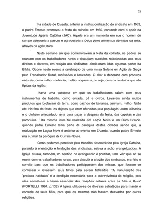 78
78
Na cidade de Cruzeta, anterior a institucionalização do sindicato em 1963,
o padre Ernesto promoveu a festa da colheita em 1960, contando com o apoio da
Juventude Agrária Católica (JAC). Aquele era um momento em que o homem do
campo celebraria a páscoa e agradeceria a Deus pelos alimentos advindos da terra,
através da agricultura.
Nesta semana em que comemoravam a festa da colheita, os padres se
reuniam com os trabalhadores rurais e discutiam questões relacionadas aos seus
direitos e deveres, em relação aos sindicatos; ainda eram lidas algumas partes da
Bíblia. Ocorre neste evento a celebração de uma missa Solene em Ação de Graça
pelo Trabalhador Rural, confissões e batizados. O altar é decorado com produtos
naturais, como milho, melancia, melão, coqueiros, ou seja, com os produtos que são
típicos da região.
Havia uma passeata em que os trabalhadores saíam com seus
instrumentos de trabalho, como enxada, pá e outros. Levavam ainda muitos
produtos que brotavam da terra, como cachos de bananas, jerimum, milho, feijão
etc. No final da festa, os objetos que eram ofertados pela população, eram leiloados
e o dinheiro arrecadado seria para pagar a despesa da festa, das capelas e das
paróquias. Esta mesma festa foi realizada em Lagoa Nova e em Ouro Branco,
quando padre Ernesto fazia parte da paróquia destas cidades sendo que, a
realização em Lagoa Nova é anterior ao evento em Cruzeta, quando padre Ernesto
era auxiliar da paróquia de Currais Novos.
Como podemos perceber pelo trabalho desenvolvido pela Igreja Católica,
paralelo à orientação e fundação dos sindicatos, estava a ação evangelizadora. A
Igreja atuava, também, no sentido de evangelizar e politizar, uma vez que ao se
reunir com os trabalhadores rurais, para discutir a criação dos sindicatos, era feito o
convite para que os trabalhadores participassem das missas, que fossem se
confessar e levassem seus filhos para serem batizados. “A manutenção das
‘praticas habituais’ é a condição necessária para a sobrevivência da religião, pois
elas constituem a forma essencial das relações cultuais entre os fiéis e Deus”
(PORTELLI, 1984, p.132). A Igreja utilizou-se de diversas estratégias para manter o
controle de seus fiéis, para que os mesmos não fossem desviados por outras
religiões.
 