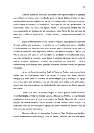 80
80
Embora exista um consenso, até mesmo entre pesquisadores e pessoas
que estavam envolvidas com o sindicato, parte da Igreja Católica insiste em dizer
que não existia em seu trabalho um ato de oportunismo, como forma de aproximar-
se da classe trabalhadora e manipulá-la, para que ela não se aproximasse dos
comunistas, como era visto pela Igreja. Assim, o sindicalismo cristão não era
necessariamente um contraposto ao comunismo, como forma de tirar as Ligas de
cena, mas uma forma de promover o homem do campo, dando melhores condições
de vida.
Segundo Monsenhor Ausônio Tércio de Araújo a Igreja procurava dar uma
direção política aos sindicatos, no sentido de os trabalhadores serem cidadãos
independentes e que deveriam dar o voto pensado, que contribuísse para a melhoria
da classe trabalhara, mas, segundo o mesmo, nem sempre acontecia. Relata que
“houve um caso em Caicó de um presidente do sindicato de trabalhadores rurais,
que saiu candidato a vereador, nesta época o sindicato já tinha mais de dois mil
sócios, somente seiscentos votaram no candidato do sindicato”. Muitos
trabalhadores pressionados pelos padrões acabavam votando contra seus próprios
interesses.
Ainda conforme Monsenhor Ausônio Tércio de Araújo, assim como havia
padres que se preocupavam com a promoção do homem do campo, existiam
clérigos que eram contra o trabalho de sindicalização que a hierarquia da Igreja
desenvolvia junto aos sindicatos, pois os sindicatos eram vistos como comunistas.
Alguns que não eram adeptos da sindicalização expressavam de forma evidente
outros não.
Relata que havia um padre na região do Seridó que era contra o trabalho
de sindicalização, devido ter morado vizinho à Rússia, na Polônia, e os poloneses
receberam o comunismo à força, com o golpe de Estado. Mas esta não era uma
posição da maioria do clero. Procura mostrar, em seu discurso, que a criação dos
sindicatos partia da preocupação da Igreja para com o homem do campo e não de
uma forma de barrar o comunismo.
Mas nas palavras do Monsenhor Ernesto da Silva Espínola, que também
esteve empenhado na sindicalização rural no Seridó, podemos perceber que existe
 