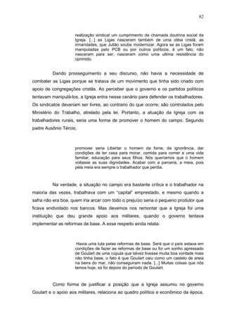 82
82
realização sindical um cumprimento da chamada doutrina social da
Igreja. [...] as Ligas nasceram também de uma idéia cristã, as
irmandades, que Julião soube modernizar. Agora se as Ligas foram
manipuladas pelo PCB ou por outros políticos, é um fato, não
nasceram para ser, nasceram como uma ultima resistência do
oprimido.
Dando prosseguimento a seu discurso, não havia a necessidade de
combater as Ligas porque se tratava de um movimento que tinha sido criado com
apoio de congregações cristãs. Ao perceber que o governo e os partidos políticos
tentavam manipulá-los, a Igreja entra nesse cenário para defender os trabalhadores.
Os sindicatos deveriam ser livres, ao contrario do que ocorre; são controlados pelo
Ministério do Trabalho, atrelado pela lei. Portanto, a atuação da Igreja com os
trabalhadores rurais, seria uma forma de promover o homem do campo. Segundo
padre Ausônio Tércio,
promover seria Libertar o homem da fome, da ignorância, dar
condições de ter casa para morar, comida para comer e uma vida
familiar, educação para seus filhos. Nós queríamos que o homem
voltasse as suas dignidades. Acabar com a parceria, a meia, pois
pela meia era sempre o trabalhador que perdia.
Na verdade, a situação no campo era bastante crítica e o trabalhador na
maioria das vezes, trabalhava com um “capital” emprestado, e mesmo quando a
safra não era boa, quem iria arcar com todo o prejuízo seria o pequeno produtor que
ficava endividado nos bancos. Mas devemos nos remontar que a Igreja foi uma
instituição que deu grande apoio aos militares, quando o governo tentava
implementar as reformas de base. A esse respeito ainda relata:
Havia uma luta pelas reformas de base. Será que o país estava em
condições de fazer as reformas de base ou foi um sonho apressado
de Goulart de uma cúpula que talvez tivesse muita boa vontade mais
não tinha base, o fato é que Goulart caiu como um castelo de areia
na beira do mar, não conseguiram nada. [...] Muitas coisas que nós
temos hoje, só foi depois do período de Goulart.
Como forma de justificar a posição que a Igreja assumiu no governo
Goulart e o apoio aos militares, relaciona ao quadro político e econômico da época.
 
