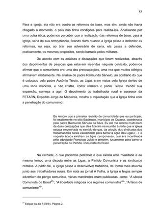 83
83
Para a Igreja, ela não era contra as reformas de base, mas sim, ainda não havia
chegado o momento, o país não tinha condições para realizá-las. Analisando por
uma outra ótica, podemos perceber que a realização das reformas de base, para a
Igreja, seria de sua competência, ficando claro quando a Igreja passa a defender as
reformas, ou seja, ao tirar seu adversário de cena, ela passa a defender,
praticamente, os mesmos propósitos, sendo barrada pelos militares.
De acordo com as análises e discussões que foram realizadas, através
dos depoimentos de pessoas que estavam inseridas naquele contexto, podemos
afirmar que o comunismo era uma das preocupações, uma vez que muitos clérigos
afirmavam nitidamente. Na análise de padre Raimundo Sérvulo, ao contrário do que
é colocado pelo padre Ausônio Tércio, as Ligas eram vistas pela Igreja dentro de
uma linha marxista, e não cristãs, como afirmara o padre Tércio. Vendo sua
expansão, começa a agir. O depoimento do trabalhador rural e assessor da
FETARN, Expedito Jorge de Medeiros, mostra a inquietação que a Igreja tinha com
a penetração do comunismo:
Eu lembro que a primeira reunião de comunidade que eu participei,
foi exatamente no sitio Badaruco, município de Cruzeta, coordenada
pelo padre Raimundo Sérvulo da Silva. Eu até me lembro muito bem
de duas colocações que eles fizeram na reunião à noite que a Igreja
estava empenhada no sentido de que, da criação dos sindicatos dos
trabalhadores rurais exatamente para barrar a ação das Ligas (...), é
naquela época existiam as ligas camponesas, que era incentivada
pelo advogado Francisco Julião e também, justamente para barrar a
penetração do Partido Comunista do Brasil.
Na verdade, o que podemos perceber é que existia uma rivalidade e ao
mesmo tempo uma disputa entre as Ligas, o Partido Comunista e os sindicatos
cristãos. A partir daí, a Igreja passa a desenvolver trabalhos, de forma mais atuante
junto aos trabalhadores rurais. Em nota ao jornal A Folha, a Igreja e leigos sempre
advertiam do perigo comunista, várias manchetes eram publicadas, como: “A utopia
Comunista do Brasil47
”, ”A liberdade religiosa nos regimes comunistas48
”, “A farsa do
comunismo49
”.
47
Edição do dia 14/3/64. Página 2.
 