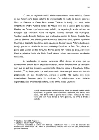 84
84
O clero na região do Seridó ainda se encontrava muito reduzido. Dentre
os que faziam parte desse trabalho de sindicalização na região do Seridó, estava o
bispo da Diocese de Caicó, Dom Manoel Tavares de Araújo, por sinal, muito
empenhado. Padre Ausônio Tércio de Araújo, que era o vigário geral da Igreja
Católica no Seridó, coordenava esse trabalho de organização e de estímulo na
fundação dos sindicatos rurais na região, fazendo reuniões nos municípios.
Também, padre Ernesto Espínola, que era ligado a Jardim do Seridó, Cruzeta, São
José do Seridó e Ouro Branco; padre Raimundo Sérvulo da Silva, que era vigário de
Parelhas, e depois foi transferido para a paróquia de Acari; padre Antonio Balbino de
Araújo, pároco da cidade de Jucurutu; o cônego Deoclides de Brito Diniz, de Acari;
padre José Dantas Cortês de Curras Novos; padre Itan Pereira da Silva, pároco de
Caicó e primeiro diretor da Rádio Rural, dentre outros, que estavam envolvidos
nessa luta.
A mobilização no campo tornava-se difícil devido ao medo que os
trabalhadores tinham de ser expulsos das terras, muitos freqüentavam os sindicatos
sem que os patrões tivessem conhecimento. Segundo relata o trabalhador Inácio
Laurindo, 50
por fazer parte dos sindicatos rurais, ele e seu pai foram expulsos da
propriedade em que trabalhavam, porque o patrão não queria que seus
trabalhadores fizessem parte do sindicato. Os trabalhadores eram bastante
explorados pelos proprietários de terra, como afirma Inácio Laurindo:
Muitos trabalhadores trabalhavam de meia nas terras e eram muito
explorados, os patrões não davam nem a semente, não dava a terra
arada, não dava nada e queria meio a meio. Inclusive às vezes
ficava até com mais devido o “foro” pela lei, ele tinha o direito à
metade.
48
Edição do dia 7/8/65. Pagina 2.
49
Edição do dia 29/4/1967. Página 2.
50
Entrevista concedida a autora em 15/0706. Trabalhador rural e sócio do sindicato dos
trabalhadores rurais desde 1963 e foi o 3° presidente do sindicato em Caicó, em 1969, sendo reeleito
por dois mandatos.
 