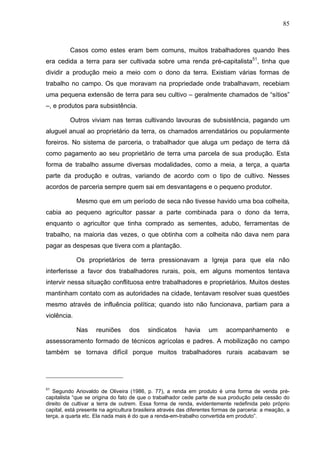 85
85
Casos como estes eram bem comuns, muitos trabalhadores quando lhes
era cedida a terra para ser cultivada sobre uma renda pré-capitalista51
, tinha que
dividir a produção meio a meio com o dono da terra. Existiam várias formas de
trabalho no campo. Os que moravam na propriedade onde trabalhavam, recebiam
uma pequena extensão de terra para seu cultivo – geralmente chamados de “sítios”
–, e produtos para subsistência.
Outros viviam nas terras cultivando lavouras de subsistência, pagando um
aluguel anual ao proprietário da terra, os chamados arrendatários ou popularmente
foreiros. No sistema de parceria, o trabalhador que aluga um pedaço de terra dá
como pagamento ao seu proprietário de terra uma parcela de sua produção. Esta
forma de trabalho assume diversas modalidades, como a meia, a terça, a quarta
parte da produção e outras, variando de acordo com o tipo de cultivo. Nesses
acordos de parceria sempre quem sai em desvantagens e o pequeno produtor.
Mesmo que em um período de seca não tivesse havido uma boa colheita,
cabia ao pequeno agricultor passar a parte combinada para o dono da terra,
enquanto o agricultor que tinha comprado as sementes, adubo, ferramentas de
trabalho, na maioria das vezes, o que obtinha com a colheita não dava nem para
pagar as despesas que tivera com a plantação.
Os proprietários de terra pressionavam a Igreja para que ela não
interferisse a favor dos trabalhadores rurais, pois, em alguns momentos tentava
intervir nessa situação conflituosa entre trabalhadores e proprietários. Muitos destes
mantinham contato com as autoridades na cidade, tentavam resolver suas questões
mesmo através de influência política; quando isto não funcionava, partiam para a
violência.
Nas reuniões dos sindicatos havia um acompanhamento e
assessoramento formado de técnicos agrícolas e padres. A mobilização no campo
também se tornava difícil porque muitos trabalhadores rurais acabavam se
51
Segundo Ariovaldo de Oliveira (1986, p. 77), a renda em produto é uma forma de venda pré-
capitalista “que se origina do fato de que o trabalhador cede parte de sua produção pela cessão do
direito de cultivar a terra de outrem. Essa forma de renda, evidentemente redefinida pelo próprio
capital, está presente na agricultura brasileira através das diferentes formas de parceria: a meação, a
terça, a quarta etc. Ela nada mais é do que a renda-em-trabalho convertida em produto”.
 