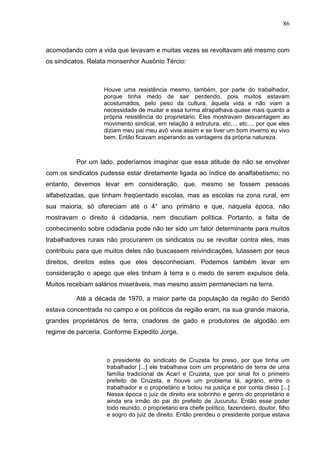 86
86
acomodando com a vida que levavam e muitas vezes se revoltavam até mesmo com
os sindicatos. Relata monsenhor Ausônio Tércio:
Houve uma resistência mesmo, também, por parte do trabalhador,
porque tinha medo de sair perdendo, pois muitos estavam
acostumados, pelo peso da cultura, àquela vida e não viam a
necessidade de mudar e essa turma atrapalhava quase mais quanto a
própria resistência do proprietário. Eles mostravam desvantagem ao
movimento sindical, em relação à estrutura, etc..., etc..., por que eles
diziam meu pai meu avô vivia assim e se tiver um bom inverno eu vivo
bem. Então ficavam esperando as vantagens da própria natureza.
Por um lado, poderíamos imaginar que essa atitude de não se envolver
com os sindicatos pudesse estar diretamente ligada ao índice de analfabetismo; no
entanto, devemos levar em consideração, que, mesmo se fossem pessoas
alfabetizadas, que tinham freqüentado escolas, mas as escolas na zona rural, em
sua maioria, só ofereciam até o 4° ano primário e que, naquela época, não
mostravam o direito à cidadania, nem discutiam política. Portanto, a falta de
conhecimento sobre cidadania pode não ter sido um fator determinante para muitos
trabalhadores rurais não procurarem os sindicatos ou se revoltar contra eles, mas
contribuiu para que muitos deles não buscassem reivindicações, lutassem por seus
direitos, direitos estes que eles desconheciam. Podemos também levar em
consideração o apego que eles tinham à terra e o medo de serem expulsos dela.
Muitos recebiam salários miseráveis, mas mesmo assim permaneciam na terra.
Até a década de 1970, a maior parte da população da região do Seridó
estava concentrada no campo e os políticos da região eram, na sua grande maioria,
grandes proprietários de terra; criadores de gado e produtores de algodão em
regime de parceria. Conforme Expedito Jorge,
o presidente do sindicato de Cruzeta foi preso, por que tinha um
trabalhador [...] ele trabalhava com um proprietário de terra de uma
família tradicional de Acarí e Cruzeta, que por sinal foi o primeiro
prefeito de Cruzeta, e houve um problema lá, agrário, entre o
trabalhador e o proprietário e botou na justiça e por conta disso [...]
Nessa época o juiz de direito era sobrinho e genro do proprietário e
ainda era irmão do pai do prefeito de Jucurutu. Então esse poder
todo reunido, o proprietário era chefe político, fazendeiro, doutor, filho
e sogro do juiz de direito. Então prendeu o presidente porque estava
 