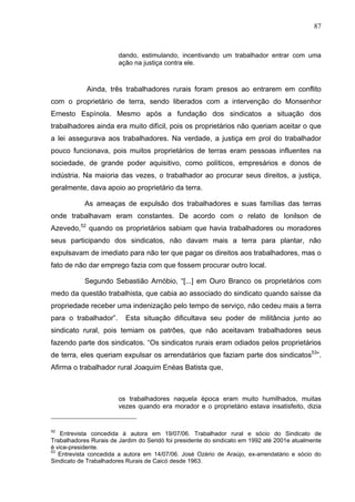 87
87
dando, estimulando, incentivando um trabalhador entrar com uma
ação na justiça contra ele.
Ainda, três trabalhadores rurais foram presos ao entrarem em conflito
com o proprietário de terra, sendo liberados com a intervenção do Monsenhor
Ernesto Espínola. Mesmo após a fundação dos sindicatos a situação dos
trabalhadores ainda era muito difícil, pois os proprietários não queriam aceitar o que
a lei assegurava aos trabalhadores. Na verdade, a justiça em prol do trabalhador
pouco funcionava, pois muitos proprietários de terras eram pessoas influentes na
sociedade, de grande poder aquisitivo, como políticos, empresários e donos de
indústria. Na maioria das vezes, o trabalhador ao procurar seus direitos, a justiça,
geralmente, dava apoio ao proprietário da terra.
As ameaças de expulsão dos trabalhadores e suas famílias das terras
onde trabalhavam eram constantes. De acordo com o relato de Ionilson de
Azevedo,52
quando os proprietários sabiam que havia trabalhadores ou moradores
seus participando dos sindicatos, não davam mais a terra para plantar, não
expulsavam de imediato para não ter que pagar os direitos aos trabalhadores, mas o
fato de não dar emprego fazia com que fossem procurar outro local.
Segundo Sebastião Arnóbio, “[...] em Ouro Branco os proprietários com
medo da questão trabalhista, que cabia ao associado do sindicato quando saísse da
propriedade receber uma indenização pelo tempo de serviço, não cedeu mais a terra
para o trabalhador”. Esta situação dificultava seu poder de militância junto ao
sindicato rural, pois temiam os patrões, que não aceitavam trabalhadores seus
fazendo parte dos sindicatos. “Os sindicatos rurais eram odiados pelos proprietários
de terra, eles queriam expulsar os arrendatários que faziam parte dos sindicatos53
”.
Afirma o trabalhador rural Joaquim Enéas Batista que,
os trabalhadores naquela época eram muito humilhados, muitas
vezes quando era morador e o proprietário estava insatisfeito, dizia
52
Entrevista concedida à autora em 19/07/06. Trabalhador rural e sócio do Sindicato de
Trabalhadores Rurais de Jardim do Seridó foi presidente do sindicato em 1992 até 2001e atualmente
é vice-presidente.
53
Entrevista concedida a autora em 14/07/06. José Ozério de Araújo, ex-arrendatário e sócio do
Sindicato de Trabalhadores Rurais de Caicó desde 1963.
 
