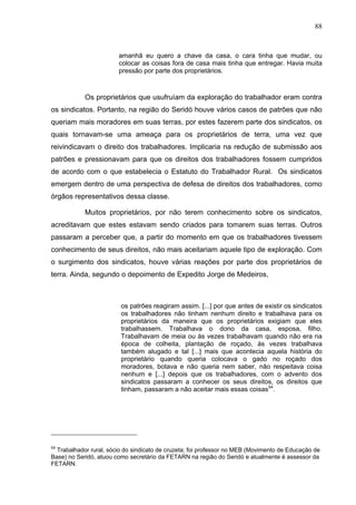 88
88
amanhã eu quero a chave da casa, o cara tinha que mudar, ou
colocar as coisas fora de casa mais tinha que entregar. Havia muita
pressão por parte dos proprietários.
Os proprietários que usufruíam da exploração do trabalhador eram contra
os sindicatos. Portanto, na região do Seridó houve vários casos de patrões que não
queriam mais moradores em suas terras, por estes fazerem parte dos sindicatos, os
quais tornavam-se uma ameaça para os proprietários de terra, uma vez que
reivindicavam o direito dos trabalhadores. Implicaria na redução de submissão aos
patrões e pressionavam para que os direitos dos trabalhadores fossem cumpridos
de acordo com o que estabelecia o Estatuto do Trabalhador Rural. Os sindicatos
emergem dentro de uma perspectiva de defesa de direitos dos trabalhadores, como
órgãos representativos dessa classe.
Muitos proprietários, por não terem conhecimento sobre os sindicatos,
acreditavam que estes estavam sendo criados para tomarem suas terras. Outros
passaram a perceber que, a partir do momento em que os trabalhadores tivessem
conhecimento de seus direitos, não mais aceitariam aquele tipo de exploração. Com
o surgimento dos sindicatos, houve várias reações por parte dos proprietários de
terra. Ainda, segundo o depoimento de Expedito Jorge de Medeiros,
os patrões reagiram assim. [...] por que antes de existir os sindicatos
os trabalhadores não tinham nenhum direito e trabalhava para os
proprietários da maneira que os proprietários exigiam que eles
trabalhassem. Trabalhava o dono da casa, esposa, filho.
Trabalhavam de meia ou às vezes trabalhavam quando não era na
época de colheita, plantação de roçado, às vezes trabalhava
também alugado e tal [...] mais que acontecia aquela história do
proprietário quando queria colocava o gado no roçado dos
moradores, botava e não queria nem saber, não respeitava coisa
nenhum e [...] depois que os trabalhadores, com o advento dos
sindicatos passaram a conhecer os seus direitos, os direitos que
tinham, passaram a não aceitar mais essas coisas54
.
54
Trabalhador rural, sócio do sindicato de cruzeta; foi professor no MEB (Movimento de Educação de
Base) no Seridó, atuou como secretário da FETARN na região do Seridó e atualmente é assessor da
FETARN.
 