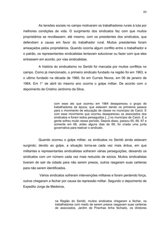 89
89
As tensões sociais no campo motivaram os trabalhadores rurais à luta por
melhores condições de vida. O surgimento dos sindicatos fez com que muitos
proprietários se revoltassem, até mesmo, com os presidentes dos sindicatos, que
defendiam a causa em favor do trabalhador rural. Muitos presidentes foram
ameaçados pelos proprietários. Quando ocorria algum conflito entre o trabalhador e
o patrão, os representantes sindicalistas tentavam solucionar ou fazer com que eles
entrassem em acordo, por vias sindicalistas.
A história do sindicalismo no Seridó foi marcada por muitos conflitos no
campo. Como já mencionado, o primeiro sindicato fundado na região foi em 1963, e
o ultimo fundado na década de 1960, foi em Currais Novos, em 06 de janeiro de
1964. Em 1° de abril do mesmo ano ocorria o golpe militar. De acordo com o
depoimento de Cristino Jerônimo da Silva,
com esse ato que ocorreu em 1964 desapareceu o grupo de
trabalhadores da época, que estavam dando os primeiros passos
para o movimento de educação de classe no município de Caicó. E
com esse movimento que ocorreu desapareceu os associados dos
sindicatos e foram todos perseguidos [...] no município de Caicó. E a
gente sofreu muito nesse período. Depois disso, passou 65, 66, 67 e
somente em 68, antes alguns dias de 69, foi criada uma junta
governativa para reativar o sindicato.
Quando ocorreu o golpe militar, os sindicatos no Seridó ainda estavam
surgindo; devido ao golpe, a situação torna-se cada vez mais árdua, em que
militantes e representantes sindicalistas sofreram várias perseguições, deixando os
sindicatos com um número cada vez mais reduzido de sócios. Muitos sindicalistas
tiveram de sair da cidade para não serem presos, outros rasgaram suas carteiras
para não serem identificados.
Vários sindicatos sofreram intervenções militares e foram perdendo força,
outros chegaram a fechar por causa da repressão militar. Segundo o depoimento de
Expedito Jorge de Medeiros,
na Região do Seridó, muitos sindicatos chegaram a fechar, os
trabalhadores com medo de serem presos rasgavam suas carteiras
de associados. Jardim de Piranhas tinha fechado, os diretores
 