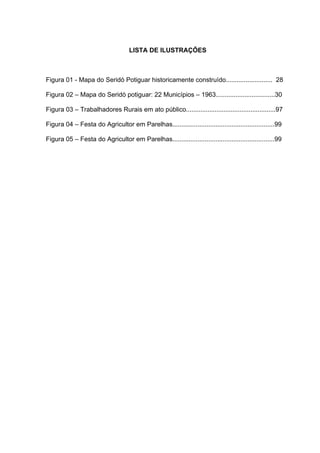 9
9
LISTA DE ILUSTRAÇÕES
Figura 01 - Mapa do Seridó Potiguar historicamente construído.......................... 28
Figura 02 – Mapa do Seridó potiguar: 22 Municípios – 1963.................................30
Figura 03 – Trabalhadores Rurais em ato público..................................................97
Figura 04 – Festa do Agricultor em Parelhas.........................................................99
Figura 05 – Festa do Agricultor em Parelhas.........................................................99
 