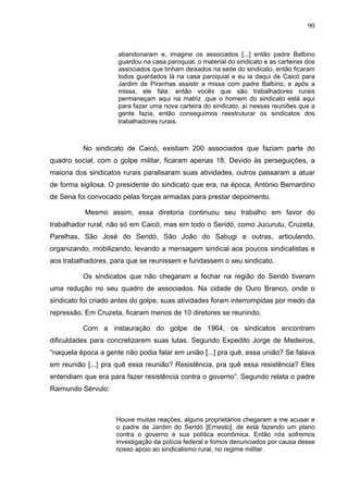 90
90
abandonaram e, imagine os associados [...] então padre Balbino
guardou na casa paroquial, o material do sindicato e as carteiras dos
associados que tinham deixados na sede do sindicato, então ficaram
todos guardados lá na casa paroquial e eu ia daqui de Caicó para
Jardim de Piranhas assistir a missa com padre Balbino, e após a
missa, ele fala: então vocês que são trabalhadores rurais
permaneçam aqui na matriz ,que o homem do sindicato está aqui
para fazer uma nova carteira do sindicato, aí nessas reuniões que a
gente fazia, então conseguimos reestruturar os sindicatos dos
trabalhadores rurais.
No sindicato de Caicó, existiam 200 associados que faziam parte do
quadro social, com o golpe militar, ficaram apenas 18. Devido às perseguições, a
maioria dos sindicatos rurais paralisaram suas atividades, outros passaram a atuar
de forma sigilosa. O presidente do sindicato que era, na época, António Bernardino
de Sena foi convocado pelas forças armadas para prestar depoimento.
Mesmo assim, essa diretoria continuou seu trabalho em favor do
trabalhador rural, não só em Caicó, mas em todo o Seridó, como Jucurutu, Cruzeta,
Parelhas, São José do Seridó, São João do Sabugi e outras, articulando,
organizando, mobilizando, levando a mensagem sindical aos poucos sindicalistas e
aos trabalhadores, para que se reunissem e fundassem o seu sindicato.
Os sindicatos que não chegaram a fechar na região do Seridó tiveram
uma redução no seu quadro de associados. Na cidade de Ouro Branco, onde o
sindicato foi criado antes do golpe, suas atividades foram interrompidas por medo da
repressão. Em Cruzeta, ficaram menos de 10 diretores se reunindo.
Com a instauração do golpe de 1964, os sindicatos encontram
dificuldades para concretizarem suas lutas. Segundo Expedito Jorge de Medeiros,
“naquela época a gente não podia falar em união [...] pra quê, essa união? Se falava
em reunião [...] pra quê essa reunião? Resistência, pra quê essa resistência? Eles
entendiam que era para fazer resistência contra o governo”. Segundo relata o padre
Raimundo Sérvulo:
Houve muitas reações, alguns proprietários chegaram a me acusar e
o padre de Jardim do Seridó [Ernesto], de está fazendo um plano
contra o governo e sua política econômica. Então nós sofremos
investigação da polícia federal e fomos denunciados por causa desse
nosso apoio ao sindicalismo rural, no regime militar.
 