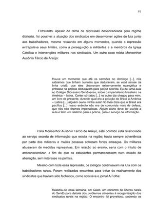 91
91
Entretanto, apesar do clima de repressão desencadeada pelo regime
ditatorial, foi possível a atuação dos sindicatos em desenvolver ações de luta junto
aos trabalhadores, mesmo recuando em alguns momentos, quando a repressão
extrapolava seus limites, como a perseguição a militantes e a membros da Igreja
Católica e intervenções militares nos sindicatos. Um outro caso relata Monsenhor
Ausônio Tércio de Araújo:
Houve um momento que até os sermões no domingo [...], nós
sabíamos que tinham ouvintes que deduravam, se você saísse da
linha cristã, que eles chamavam extremamente evangélica e
entrasse na política deduravam para polícia secreta. Eu dei uma aula
no Colégio Diocesano Seridoense, sobre o imperialismo brasileiro na
América – latina. Contei só fatos [...] no outro dia chegou para mim,
um livro de presente, dizendo qual era a posição do Brasil a América
– Latina [...] alguém ouviu minha aula! No livro dizia que o Brasil era
pacífico [...] nosso exército não era de comunista mais de defesa,
que nós não éramos imperialistas. Algum aluno deve ter ouvido a
aula e feito um relatório para a polícia, para o serviço de informação.
Para Monsenhor Ausônio Tércio de Araújo, este ocorrido está relacionado
ao serviço secreto de informação que existia na região; havia sempre advertência
por parte dos militares e muitas pessoas sofreram fortes ameaças. Os militares
abusavam de medidas repressivas. Em relação ao ensino, seria com o intuito de
anticonscientizar, a fim de que os estudantes permanecessem num estado de
alienação, sem interesse na política.
Mesmo com toda essa repressão, os clérigos continuavam na luta com os
trabalhadores rurais. Foram realizados encontros para tratar do reativamento dos
sindicatos que haviam sido fechados, como noticiava o jornal A Folha:
Realizou-se essa semana, em Caicó, um encontro de líderes rurais
do Seridó para debate dos problemas atinentes à reorganização dos
sindicatos rurais na região. O encontro foi proveitoso, podendo os
 