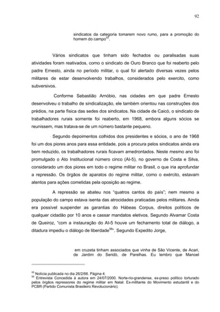 92
92
sindicatos da categoria tomarem novo rumo, para a promoção do
homem do campo55
.
Vários sindicatos que tinham sido fechados ou paralisadas suas
atividades foram reativados, como o sindicato de Ouro Branco que foi reaberto pelo
padre Ernesto, ainda no período militar, o qual foi alertado diversas vezes pelos
militares de estar desenvolvendo trabalhos, considerados pelo exercito, como
subversivos.
Conforme Sebastião Arnóbio, nas cidades em que padre Ernesto
desenvolveu o trabalho de sindicalização, ele também orientou nas construções dos
prédios, na parte física das sedes dos sindicatos. Na cidade de Caicó, o sindicato de
trabalhadores rurais somente foi reaberto, em 1968, embora alguns sócios se
reunissem, mas tratava-se de um número bastante pequeno.
Segundo depoimentos colhidos dos presidentes e sócios, o ano de 1968
foi um dos piores anos para essa entidade, pois a procura pelos sindicatos ainda era
bem reduzido, os trabalhadores rurais ficavam amedrontados. Neste mesmo ano foi
promulgado o Ato Institucional número cinco (AI-5), no governo de Costa e Silva,
considerado um dos piores em todo o regime militar no Brasil, o que iria aprofundar
a repressão. Os órgãos de aparatos do regime militar, como o exército, estavam
atentos para ações cometidas pela oposição ao regime.
A repressão se abateu nos “quatros cantos do país”; nem mesmo a
população do campo estava isenta das atrocidades praticadas pelos militares. Ainda
era possível suspender as garantias do Hábeas Corpus, direitos políticos de
qualquer cidadão por 10 anos e cassar mandatos eletivos. Segundo Alvamar Costa
de Queiroz, “com a instauração do AI-5 houve um fechamento total de diálogo, a
ditadura impediu o diálogo de liberdade56
”. Segundo Expedito Jorge,
em cruzeta tinham associados que vinha de São Vicente, de Acari,
de Jardim do Seridó, de Parelhas. Eu lembro que Manoel
55
Notícia publicada no dia 26/2/66. Página 4.
56
Entrevista Concedida à autora em 24/07/2000. Norte-rio-grandense, ex-preso político torturado
pelos órgãos repressores do regime militar em Natal. Ex-militante do Movimento estudantil e do
PCBR (Partido Comunista Brasileiro Revolucionário).
 