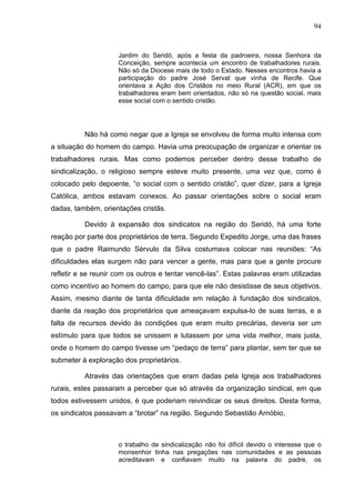94
94
Jardim do Seridó, após a festa da padroeira, nossa Senhora da
Conceição, sempre acontecia um encontro de trabalhadores rurais.
Não só da Diocese mais de todo o Estado. Nesses encontros havia a
participação do padre José Servat que vinha de Recife. Que
orientava a Ação dos Cristãos no meio Rural (ACR), em que os
trabalhadores eram bem orientados, não só na questão social, mais
esse social com o sentido cristão.
Não há como negar que a Igreja se envolveu de forma muito intensa com
a situação do homem do campo. Havia uma preocupação de organizar e orientar os
trabalhadores rurais. Mas como podemos perceber dentro desse trabalho de
sindicalização, o religioso sempre esteve muito presente, uma vez que, como é
colocado pelo depoente, “o social com o sentido cristão”, quer dizer, para a Igreja
Católica, ambos estavam conexos. Ao passar orientações sobre o social eram
dadas, também, orientações cristãs.
Devido à expansão dos sindicatos na região do Seridó, há uma forte
reação por parte dos proprietários de terra. Segundo Expedito Jorge, uma das frases
que o padre Raimundo Sérvulo da Silva costumava colocar nas reuniões: “As
dificuldades elas surgem não para vencer a gente, mas para que a gente procure
refletir e se reunir com os outros e tentar vencê-las”. Estas palavras eram utilizadas
como incentivo ao homem do campo, para que ele não desistisse de seus objetivos.
Assim, mesmo diante de tanta dificuldade em relação à fundação dos sindicatos,
diante da reação dos proprietários que ameaçavam expulsa-lo de suas terras, e a
falta de recursos devido às condições que eram muito precárias, deveria ser um
estímulo para que todos se unissem e lutassem por uma vida melhor, mais justa,
onde o homem do campo tivesse um “pedaço de terra” para plantar, sem ter que se
submeter à exploração dos proprietários.
Através das orientações que eram dadas pela Igreja aos trabalhadores
rurais, estes passaram a perceber que só através da organização sindical, em que
todos estivessem unidos, é que poderiam reivindicar os seus direitos. Desta forma,
os sindicatos passavam a “brotar” na região. Segundo Sebastião Arnóbio,
o trabalho de sindicalização não foi difícil devido o interesse que o
monsenhor tinha nas pregações nas comunidades e as pessoas
acreditavam e confiavam muito na palavra do padre, os
 