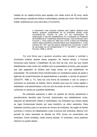 96
96
metade de um salário-mínimo para aqueles com idade acima de 65 anos, ainda
auxilio-doença, assistência médica e odontológica, pensão por morte. Para Claudinei
Coletti, analisando por uma outra ótica o Funrural foi,
o mecanismo mais perverso utilizado pelo regime ditatorial para
destruir qualquer possibilidade de os sindicatos oficiais rurais
converterem-se, durante os anos 70, em instrumentos de
organização e luta dos trabalhadores, foi a instituição do Programa
de Assistência ao Trabalhador Rural (Prorural), mais conhecido como
Funrural. [...] fora criado em 1963 com o ETR, e tinha com finalidade
instituir alguns benefícios previdenciários aos trabalhadores [...] mas
somente em 1971 que ele passou efetivamente a funcionar, a partir
da aprovação da Lei Complementar nº 11, de 25/571, que criava o
Prorural. (1998, p. 69-70).
Foi uma forma que o governo encontrou para amaciar e controlar o
movimento sindical, através desse programa. Ao mesmo tempo, o Funrural
funcionava para desviar o trabalhador do seu foco de luta, uma vez que muitos
trabalhadores rurais viviam em conflitos com os proprietários de terras, pois queriam
que eles pagassem os direitos pelo longo tempo em que trabalharam na
propriedade. “Os sindicatos foram transformados em verdadeiros postos de saúde e
agências de encaminhamento de aposentadorias e pensões, a serviço do governo”
(COLETTI, 1998, p. 71). Esta era uma forma de amortecer a luta no campo e
subordinar os sindicatos ao Estado. Serviu também para que em muitas regiões o
trabalhador rural abandonasse a luta em prol da posse da terra, ou amenizasse os
confrontos no campo por questões trabalhistas.
Os sindicatos passavam a obter um aparato de serviço assistencial e
previdenciários atendido pelo Funrural, direcionados aos trabalhadores rurais,
dispondo de atendimento médico e odontológico. Os sindicatos que vinham desde
as Ligas Camponesas lutando por esse benefício, se vêem seduzidos. Essa
realidade contribuiu para um aumento do número de sindicatos. Na região do Seridó
aumentou o número de trabalhadores rurais à procura dos sindicatos. Mesmo num
período de maior repressão na década de 1970, houve um crescimento nos
sindicatos. Foram fundados, nesta mesma década, 12 sindicatos, como podemos
observar no quadro abaixo:
 