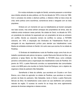 98
98
Em muitos sindicatos na região do Seridó, somente passaram a reivindicar
seus direitos através de atos públicos, em fins da década de 1970 e início de 1980.
Com o processo de anistia e abertura política, a ditadura militar já dava sinas de
crise, tanto política como econômica, somando-se ainda o desgaste com as lutas
populares.
Embora em um momento em que os trabalhadores já haviam avançado
nas lutas sociais, mas ainda sofriam ameaças dos proprietários de terras, atos de
violência ainda rondavam nesse período. Na cidade de Caicó, na década de 1970,
um presidente de sindicato foi espancado por um proprietário de terra ao entrarem
em conflito. Devido ao crescente número de conflitos no campo, a FETARN
colocaria, em 1974, à disposição dos Sindicatos de Trabalhadores Rurais um
advogado do seu departamento jurídico para atender aos trabalhadores rurais
filiados às entidades sindicais no Seridó. Um outro caso que ocorreu foi na cidade de
Parelhas.
O Sindicato de trabalhadores rurais de Parelhas surgiu como fruto de um
trabalho coordenado pelo pároco da época, o padre Raimundo Sérvulo da Silva, que
pertencia a Igreja Matriz de São Sebastião. A FETARN atuou como entidade
parceira e articuladora para a organização dos trabalhadores rurais de Parelhas. Em
janeiro de 1972, o padre Raimundo convidou os representantes das comunidades
rurais e do MEB para uma reunião no Centro Social da Paróquia, com o objetivo de
organizar a festa do padroeiro São Sebastião.
Semelhante à festa da colheita, que acontecia em Cruzeta e em Ouro
Branco, era a festa do agricultor na cidade de Parelhas, que acontece no mesmo
período da festa do padroeiro, São Sebastião, tendo à frente o padre Raimundo
Sérvulo da Silva. Os trabalhadores rurais saíam às ruas desfilando com produtos
naturais da região. O sucesso do evento foi ao longo dos anos aglomerando
pessoas de diversas categorias e classes sociais.
 