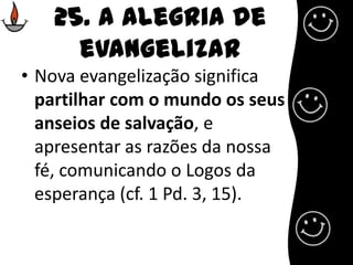 25. A alegria de evangelizarNova evangelização significa partilhar com o mundo os seus anseios de salvação, e apresentar as razões da nossa fé, comunicando o Logos da esperança (cf. 1 Pd. 3, 15). 