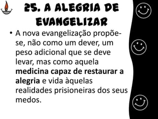 25. A alegria de evangelizarA nova evangelização propõe-se, não como um dever, um peso adicional que se deve levar, mas como aquela medicina capaz de restaurar a alegria e vida àquelas realidades prisioneiras dos seus medos.
