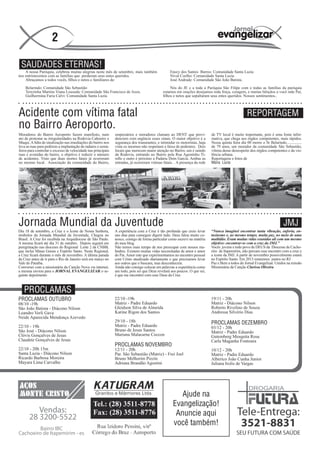 2

 SAUDADES ETERNAS!
    A nossa Paróquia, celebrou muitas alegrias neste mês de setembro, mais também                Enecy dos Santos Barros: Comunidade Santa Luzia
nos entristecemos com as famílias que perderam seus entes queridos.                              Nival Coelho: Comunidade Santa Luzia
    Abraçamos a todos vocês, filhos e netos e familiares de:                                     José Andrade: Comunidade São João Batista.

    Belarindo: Comunidade São Sebastião                                                           Nós do JE e a toda a Paróquia São Filipe com e todas as famílias da paróquia
    Terezinha Martins Viana Louzada: Comunidade São Francisco de Assis.                      estamos em orações desejamos toda força, coragem, e muitas bênçãos a você mãe Pai,
    Guilhermina Faria Calvi: Comunidade Santa Luzia                                          filhos e netos que sepultaram seus entes queridos. Nossos sentimentos..



Acidente com vítima fatal                                                                                                                           REPORTAGEM
no Bairro Aeroporto.
Moradores do Bairro Aeroporto fazem manifesto, num            empresários e moradores clamam ao DENT que provi-             de TV local é muito importante, pois é uma fonte infor-
ato de protestar as irregularidades na Rodovia Cahoeiro x     denciem com urgência esses sinais. O maior objetivo é a       mativa, que chega aos órgãos competentes, mais rápidos.
Muqui. A falta de sinalização nas imediações do bairro nos    segurança dos transeuntes, e intimidar os motoristas, haja    Nessa quinta feira dia 08 morre o Sr Belarindo................
leva as ruas para pedirem a implantação de radares e semá-    vista os mesmos não respeitam a faixa de pedestres. Dois      de 79 anos, um morador da comunidade São Sebastião,
foros para controlar o excesso de velocidade nas principais   locais que merecem maior atenção no Bairro, um é saindo       vítima desse desrespeito dos órgãos competentes e da vio-
ruas e avenidas do bairro, o objetivo é reduzir o número      da Rodovia, entrando no Bairro pela Rua Agostinho Ti-         lência urbana.
de acidentes. Visto que duas mortes fatais já ocorreram       rello e outro é próximo a Padaria Dom Garcia. Ambas as        Reportagens e fotos de
no mesmo local. Associação da comunidade do Bairro,           entradas, já ocorreram vitimas fatais. . A presença da rede   Maria Lucia




Jornada Mundial da Juventude                                                                                                                                                 JMJ
Dia 18 de setembro, a Cruz e o Ícone de Nossa Senhora,        A experiência com a Cruz é tão profunda que creio levar       “Nunca imaginei encontrar tanta vibração, euforia, en-
símbolos da Jornada Mundial da Juventude, Chegou no           uns dias para conseguir digerir tudo. Deus falou muito co-    tusiasmo e, ao mesmo tempo, muita paz, no meio de uma
Brasil. A Cruz foi recebida na Arquidiocese de São Paulo.     nosco, comigo de forma particular como escrevi na matéria     multidão. Eram muitas vidas reunidas ali com um mesmo
A mesma ficará até dia 31 de outubro. Depois seguirá em       do meu blog.                                                  objetivo: encontrar-se com a cruz da JMJ.”
peregrinação nas dioceses do Regional Leste 2 da CNBB,        Não temos mais tempo de nos preocupar com nossos me-          Vocês jovens e todo povo de DEUS da Diocesse de Cacho-
que inclui Minas Gerais e Espírito Santo. Neste Regional,     lindres. Existem muitas vidas necessitadas de amor e amor     eiro de Itapemirim, não percam esse encontro com a cruz e
a Cruz ficará durante o mês de novembro. A última parada      do Pai. Amor este que experimentamos no encontro pessoal      a ícone da JMJ. A partir de novembro possivelmente estará
da Cruz antes de ir para o Rio de Janeiro será em março no    com Cristo atualizado diariamente e que precisamos levar      no Espírito Santo. Em 2013 estaremos juntos no RJ
Vale do Paraíba.                                              aos outros que o buscam, mas desconhecem.                     Paz e Bem a todos do Jornal Evangelizar. Unidos na missão
Conversei com a missionária da Canção Nova via internet,      Ainda não consigo colocar em palavras a experiência como      Missionária da Canção Clarissa Oliveira
a mesma enviou para o JORNAL EVANGELIZAR o se-                um todo, pois sei que Deus revelará aos poucos. O que sei,
guinte depoimento                                             é que me encontrei com esse Deus da Cruz.



   PROCLAMAS
PROCLAMAS OUTUBRO                                             22/10 -19h                                                    19/11 - 20h
08/10 -19h                                                    Matriz - Padre Eduardo                                        Matriz - Diácono Nilson
São João Batista - Diácono Nilson                             Gleidson Silva de Almeida                                     Roberto Rivelino de Souza
Leandro Verli Gava                                            Karine Rigon dos Santos                                       Andressa Silvério Dias
Neide Aparecida Mendonça Azevedo
                                                              29/10 - 18h                                                   PROCLAMAS DEZEMBRO
22/10 - 19h                                                   Matriz - Padre Eduardo                                        03/12 - 20h
São José - Diácono Nilson                                     Bruno de Jesus Santos                                         Matriz - Padre Eduardo
Clóvis Gonçalves de Jesus                                     Mariana Malacarne Ceccon                                      Gutemberg Mesquita Rosa
Claudete Gonçalves de Jesus                                                                                                 Carla Maganha Fontoura
                                                              PROCLAMAS NOVEMBRO
22/10 - 20h 15m                                               12/11 - 20h                                                   10/12 - 20h
Santa Luzia - Diácono Nilson                                  Par. São Sebastião (Matriz) - Frei Joel                       Matriz - Padre Eduardo
Ricardo Barbosa Moreira                                       Bruno Melhorim Pizzin                                         Alberico João Cunha Junior
Mayara Lima Carvalho                                          Adriana Brandão Agostini                                      Juliana Irolis de Vargas




                                                                                                      Ajude na
                                                                                                   Evangelização!
                                                                                                    Anuncie aqui
                                                                                                   você também!
 