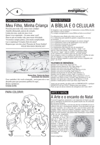 4

CANTINHO DA CRIANÇA                                             PARA REFLETIR

Meu Filho, Minha Criança A BÍBLIA E O CELULAR
Presente para toda vida, nunca mais solidão!
                                                               Já imaginou o que aconteceria se tratássemos a nossa Bíblia do jeito
Anjinho abençoado, pureza de coração.                          que tratamos o nosso celular?
Linda jóia rara, razão do meu viver.                           E se sempre carregássemos a nossa Bíblia no bolso ou na bolsa?
Quero viver repetindo: - Eu amo amar você!                     E se déssemos uma olhada nela várias vezes ao dia?
Deus te pôs na minha vida, para trazer felicidade.             E se voltássemos para apanhá-la quando a esquecemos em casa,
Viveremos sempre juntos, com muita cumplicidade.               no escritório…?
                                                               E se a usássemos para enviar mensagens aos nossos amigos?
Luz e esperança! Coração cheio de amor!                        E se a tratássemos como se não pudéssemos viver sem ela?
Riqueza que veio dos céus! Presente de Nosso Senhor!           E se a déssemos de presente às crianças?
                     FELIZ DIA DAS CRIANÇAS!!                  E se a usássemos quando viajamos?
                                                               E se lançássemos mão dela em caso de emergência?
                                                               Ao contrário do celular, a Bíblia não fica ” muda ” é só
                                                               abrí-la e Deus fala contigo.. Ela ‘pega’ em qualquer lugar.
                                                               Não precisa ” pagar ” para ter créditos ” automaticamente
                                                               ao ler e praticá-la os creditos caem em sua conta, porque
                                                               Jesus já pagou a conta e os créditos não têm fim. E o melhor de tudo:
                                                               não cai a ligação e a carga da bateria é para toda a vida.
                                                               Buscai ao Senhor enquanto se pode achar, invocai-o enquanto está
                                                               perto”. (Is 55:6)*

                                                               TELEFONES DE EMERGÊNCIA: _
                                                               Quando você estiver triste, ligue João 14.
                                                               Quando pessoas falarem de você, ligue Salmo 27.
                                                               Quando você estiver nervoso, ligue Salmo 51.
                                                               Quando você estiver preocupado, ligue Mateus 6:19,34.
                                                               Quando você estiver em perigo, ligue Salmo 91.
                                                               Quando sua fé precisar ser ativada, ligue Hebreus 11.
                                                               Quando você for áspero e crítico, ligue 1 Coríntios 13.
                             Rayssa Alves Teixeira das Neves   Para saber o segredo da felicidade, ligue Colossenses 3:12-17.
                                  Comunidade São Sebastião     Quando você sentir-se triste e sozinho, ligue Romanos 8:31-39.
Esse cantinho é de vocês criançada, envia para nós o seu       Quando você quiser paz e descanso, ligue Mateus 11:25-30.
                                                               Quando o mundo parecer maior que Deus, ligue Salmo 90.
desenho para que possamos publicá-lo aqui...
Beijos carinhosos.                                       Anote em sua agenda, um deles pode ser IMPORTANTE a qualquer
                                                               MOMENTO em sua VIDA!!! Repasse para seus amigos…
Eneida Grillo                                                  Pode ser que um desses números de emergência salve uma vida!!!


PARA COLORIR:                                                   ARTE E NATAL
                                                               A Arte e o encanto do Natal
                                                               O jornal Evangelizar, juntamente a um empresário do bairro que não
                                                               quer se identificar irá patrocinar um grande desafio nas 20 comunida-
                                                               des de nossa Paróquia.
                                                               Para alcançar nossa meta, você tem que decorar as fachadas de sua re-
                                                               sidência com arte e encantamento natalinos. Essa decoração tem que
                                                               ser com reciclados, use e abuse dos pets, caixa de leites, pratos des-
                                                               cartados, folhas, cascas de coqueiro, coquinhos, tecidos, ferros anti-
                                                               guidades, arame e bonecos de panos formando o papai Noel e mamãe
                                                               Noel, ou outros formatos, não podem faltar iluminação e muito brilho,
                                                               enfim use sua imaginação.
                                                               A decoração mais criativa
                                                               e iluminada vai levar 500
                                                               reais em 2º lugar vai levar
                                                               300 reais e em 3º lugar vai
                                                               levar 200 reais. Comece já,
                                                               preparar a fachada de sua
                                                               casa para a chegada do bom
                                                               velhinho. Teremos o maior
                                                               prazer de ir até sua residên-
                                                               cia com uma equipe do meio
                                                               ambiente, que vai julgar o
                                                               seu trabalho.

                                                               Jornal evangelizar.
 