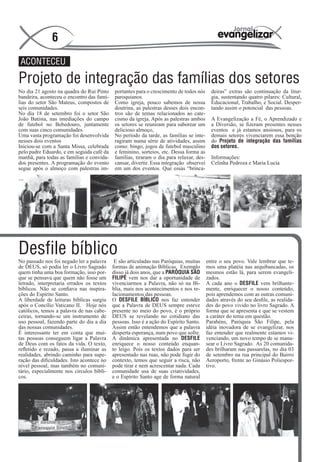 6
 ACONTECEU

Projeto de integração das famílias dos setores
No dia 21 agosto na quadra do Rui Pinto     portantes para o crescimento de todos nós      deiras” extras são continuação da litur-
bandeira, aconteceu o encontro das famí-    paroquianos.                                   gia, sustentando quatro pilares: Cultural,
lias do setor São Mateus, compostos de      Como igreja, pouco sabemos de nossa            Educacional, Trabalho, e Social. Desper-
seis comunidades.                           doutrina, as palestras desses dois encon-      tando assim o potencial das pessoas.
No dia 18 de setembro foi o setor São       tros são de temas relacionados ao cate-
João Batista, nas imediações do campo       cismo da igreja. Após as palestras ambos       A Evangelização a Fé, o Aprendizado e
de futebol no Bebedouro, juntamente         os setores se reuniram para saborear um        a Diversão, se fizeram presentes nesses
com suas cinco comunidades.                 delicioso almoço,                              eventos e já estamos ansiosos, para os
Uma vasta programação foi desenvolvida      No período da tarde, as famílias se inte-      demais setores vivenciarem essa benção
nesses dois eventos                         ragiram numa série de atividades, assim        do Projeto de integração das famílias
Iniciou-se com a Santa Missa, celebrada     como: bingo, jogos de futebol masculino        dos setores.
pelo padre Eduardo, e em seguida café da    e feminino, sorteios, etc. Dessa forma as
manhã, para todas as famílias e convida-    famílias, tiraram o dia para relaxar, des-     Informações:
dos presentes. A programação do evento      cansar, divertir. Essa integração observei     Celinha Pedroza e Maria Lucia
segue após o almoço com palestras im-       em um dos eventos. Que essas “brinca-




Desfile bíblico
No passado nos foi negado ler a palavra     E são articuladas nas Paróquias, muitas      entre o seu povo. Vale lembrar que te-
de DEUS, só podia ler o Livro Sagrado      formas de animação Bíblicas. Exemplo          mos uma platéia nas arquibancadas, os
quem tinha uma boa formação, isso por-     disso já dois anos, que a PARÓQUIA SÃO        mesmos estão lá, para serem evangeli-
que se pensava que quem não fosse um       FILIPE vem nos dar a oportunidade de          zados.
letrado, interpretaria errados os textos   vivenciarmos a Palavra, não só na Bí-         A cada ano o DESFILE vem brilhante-
bíblicos. Não se confiava nas inspira-     blia, mais nos acontecimentos e nos re-       mente, enriquecer o nosso conteúdo,
ções do Espírito Santo.                    lacionamentos das pessoas.                    pois aprendemos com as outras comuni-
A liberdade de leituras bíblicas surgiu    O DESFILE BÍBLICO nos faz entender            dades através do seu desfile, as realida-
após o Concílio Vaticano II. Hoje nós      que a Palavra de DEUS sempre esteve           des do povo vivido no livro Sagrado. A
católicos, temos a palavra de nas cabe-    presente no meio do povo, é o próprio         forma que se apresenta e que se vestem
ceiras, tornando-se um instrumento de      DEUS se revelando no cotidiano das            a caráter do tema em questão.
uso pessoal, fazendo parte do dia a dia    pessoas. Isso é a ação do Espírito Santo.     Parabéns, Paróquia São Filipe, pela
das nossas comunidades.                    Assim então entendemos que a palavra          idéia inovadora de se evangelizar, nos
É interessante ter em conta que mui-       desperta esperança, num povo que sofre.       faz entender que realmente estamos vi-
tas pessoas conseguem ligar a Palavra      A dinâmica apresentada no DESFILE             venciando, um novo tempo de se manu-
de Deus com os fatos da vida. O texto,     enriquece o nosso conteúdo enquan-            sear o Livro Sagrado. As 20 comunida-
refletido e rezado, passa a iluminar as    to leigo. Pois os textos dados para ser       des brilharam nas passarelas, no dia 03
realidades, abrindo caminho para supe-     apresentado nas ruas, não pode fugir do       de setembro na rua principal do Bairro
ração das dificuldades. Isto acontece no   contexto, temos que seguir a risca, não       Aeroporto, frente ao Ginásio Poliespor-
nível pessoal, mas também no comuni-       pode tirar e nem acrescentar nada. Cada       tivo.
tário, especialmente nos círculos bíbli-   comunidade usa de suas criatividades,
cos.                                       e o Espírito Santo age de forma natural
 