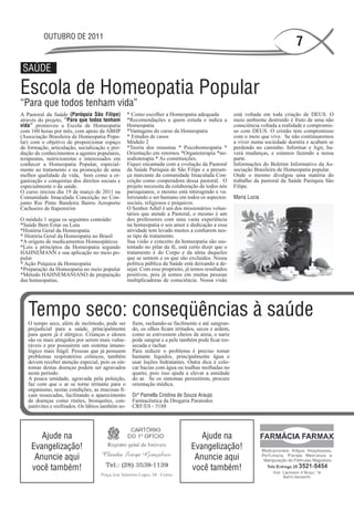 OUTUBRO DE 2011
                                                                                                                               7
 SAÚDE

Escola de Homeopatia Popular
“Para que todos tenham vida”
A Pastoral da Saúde (Paróquia São Filipe)          * Como escolher a Homeopatia adequada            está voltada em toda criação de DEUS. O
através do projeto, “Para que todos tenham         *Recomendações a quem estuda e indica a          meio ambiente destruído é fruto de uma não
vida” promoveu a Escola de Homeopatia              Homeopatia                                       consciência voltada a realidade e compromis-
com 160 horas por mês, com apoio da ABHP           *Vantagens do curso da Homeopatia                so com DEUS. O cristão tem compromisso
(Associação Brasileira de Homeopatia Popu-         * Estudos de casos                               com o meio que vive. Se não continuaremos
lar) com o objetivo de proporcionar espaço         Módulo 2                                         a viver numa sociedade doentia e acabam se
de formação, articulação, socialização e pro-      *Teoria dos miasmas * Psicohomeopatia *          perdendo no caminho. Informar e Agir, ha-
dução de conhecimentos a agentes populares,        Orientação em retornos *Organoterapia *no-       verá mudanças, e estamos fazendo a nossa
terapeutas, nutricionistas e interessados em       sodioterapia * As constituições.                 parte.
conhecer a Homeopatia Popular, especial-           Fiquei encantada com a evolução da Pastoral      Informações do Boletim Informativo da As-
mente ao tratamento e na promoção de uma           da Saúde Paróquia de São Filipe e a presen-      sociação Brasileira de Homeopatia popular.
melhor qualidade de vida, bem como a or-           ça marcante da comunidade Imaculada Con-         Onde o mesmo divulgou uma matéria do
ganização e conquistas dos direitos sociais e      ceição como cooperadora dessa pastoral. O        trabalho da pastoral da Saúde Paróquia São
especialmente o da saúde.                          projeto necessita da colaboração de todos nós    Filipe.
O curso iniciou dia 19 de março de 2011 na         paroquianos, o mesmo está interagindo e va-
Comunidade Imaculada Conceição no Con-             lorizando o ser humano em todos os aspectos:     Maria Lucia
junto Rui Pinto Bandeira Bairro Aeroporto          sociais, religiosos e psíquicos.
Cachoeiro de Itapemirim                            O Senhor Adiel é um dos missionários volun-
                                                   tários que atende a Pastoral, o mesmo é um
O módulo 1 segue os seguintes conteúdo:            dos professores com uma vasta experiência
*Saúde Bem Estar ou Luta                           na homeopatia o seu amor e dedicação a essa
*História Geral da Homeopatia                      atividade tem levado muitos a confiarem nes-
* História Geral da Homeopatia no Brasil           se tipo de tratamento.
*A origens de medicamentos Homeopáticos            Sua visão e conceito da homeopatia são sus-
*Leis e princípios da Homeopatia segundo           tentado no pilar da fé, está certo dizer que o
HAHNEMANN e sua aplicação no meio po-              tratamento é do Corpo e da alma daqueles
pular.                                             que se sentem e os que são excluídos. Nossa
* Ação Psíquica da Homeopatia                      política pública da Saúde está deixando a de-
*Preparação da Homeopatia no meio popular          sejar. Com esse propósito, já temos resultados
*Método HAHNEMANIANO de preparação                 positivos, pois já somos em muitas pessoas
das homeopatias.                                   multiplicadoras de consciência. Nossa visão




   Tempo seco: conseqüências à saúde
   O tempo seco, além de incômodo, pode ser          frem, rachando-se facilmente e até sangran-
   prejudicial para a saúde, principalmente          do, os olhos ficam irritados, secos e ardem,
   para quem já é alérgico. Crianças e idosos        como se estivessem cheios de areia, o nariz
   são os mais atingidos por serem mais vulne-       pode sangrar e a pele também pode ficar res-
   ráveis e por possuírem um sistema imuno-          secada e rachar.
   lógico mais frágil. Pessoas que já possuem        Para reduzir o problema é preciso tomar
   problemas respiratórios crônicos, também          bastante líquidos, principalmente água e
   devem receber atenção especial, pois os sin-      usar loções hidratantes. Outra dica é colo-
   tomas destas doenças podem ser agravados          car bacias com água ou toalhas molhadas no
   neste período.                                    quarto, pois isso ajuda a elevar a umidade
   A pouca umidade, agravada pela poluição,          do ar. Se os sintomas persistirem, procure
   faz com que o ar se torne irritante para o        orientação médica.
   organismo, nestas condições, as mucosas fi-
   cam ressecadas, facilitando o aparecimento        Drª Pamella Cristina de Souza Araujo
   de doenças como rinites, bronquites, con-         Farmacêutica da Drogaria Paratodos
   juntivites e resfriados. Os lábios também so-     CRF/ES - 5188




       Ajude na                                                                    Ajude na
    Evangelização!                                                              Evangelização!
     Anuncie aqui                                                                Anuncie aqui
    você também!                                                                você também!
 