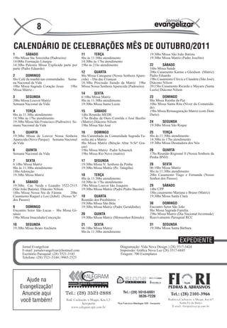 8

CALENDÁRIO DE CELEBRAÇÕES MÊS DE OUTUBRO/2011
1        SÁBADO                               11       TERÇA                               19:30hs Missa São João Batista
19hs Missa Sta Terezinha (Padroeira)          8hs ás 11:30hs atendimento                   19:30hs Missa Matriz (Padre Joselito)
14:00hs Formação Liturgia                     14:30hs ás 17hs atendimento
14:30hs Palestra Missa Explicada parte por    19hs ás 21hs atendimento                     22      SÁBADO
parte (Padre Eduardo)                                                                      16hs Missa Saúde
                                              12       QUARTA                              20hs Casamento Karine e Gleidson (Matriz)
2        DOMINGO                              8hs Missa Catequese (Nossa Senhora Apare-    Padre Eduardo
8hs Café da manhã nas comunidades   Sema-     cida) - Dia das Crianças                     19hs Casamento Clóvis e Claudete (São José)
na Nacional da Vida                           18:30hs Procissão Saindo da Matriz 19hs      Diácono Nilson
10hs Missa Sagrado Coração Jesus      19hs    Missa Nossa Senhora Aparecida (Padroeira)    20:15hs Casamento Ricardo e Mayara (Santa
Missa Matriz -                                                                             Luzia) Diácono Nilson
                                              14       SEXTA
3       SEGUNDA                               6:10hs Missa Matriz                          23      DOMINGO
20hs Missa Louvor Matriz                      8hs ás 11:30hs atendimento                   8hs Missa Rainha da Paz
Semana Nacional da Vida                       19:30hs Missa Santa Luzia                    10hs Missa Santa Rita (Níver da Comunida-
                                                                                           de)
4        TERÇA                                15       SÁBADO                              19hs Missa Reinauguração Matriz (com Dom
8hs ás 11:30hs atendimento                    14hs Reunião MEDE                            Dario)
14:30hs ás 17hs atendimento                   17hs Bodas de Ouro Cemilda e José Basílio
19:30hs Missa São Francisco (Padroeiro) Se-   (Matriz) Diácono Nilson                      24      SEGUNDA
mana Nacional da Vida                         19hs Missa São José                          19:30hs Missa São Roque

5       QUARTA                                16        DOMINGO                            25       TERÇA
19:30hs Missa de Louvor Nossa Senhora         6hs Caminhada da Comunidade Sagrada Fa-      8hs ás 11:30hs atendimento
Aparecida (Novo Parque) Semana Nacional       milia até a Matriz                           14:30hs ás 17hs atendimento
da Vida                                       8hs Missa Matriz (Bênção Altar N.Srª Gra-    19:30hs Missa Desatadora dos Nós
                                              ças)
6      QUINTA                                 19hs Missa Matriz Padre Schuenck             26      QUARTA
Semana Nacional da Vida                       19hs Missa Rio Novo (matriz)                 17hs Reunião Regional ll (Nossa Senhora da
                                                                                           Penha BNH)
7        SEXTA                                17      SEGUNDA
6:10hs Missa Matriz                           19:30hs Missa N. Senhora da Penha            28       SEXTA
8hs ás 11:30hs atendimento                    19:30hs Missa Matriz (Pe. Tatagiba)          06:10hs Missa Matriz
18hs Adoração                                                                              8hs ás 11:30hs atendimento
19:30hs Missa Matriz                          18       TERÇA                               20hs Casamento Tiago e Fernanda (Nosso
                                              8hs ás 11:30hs atendimento                   Senhor dos Passos)
8       SÁBADO                                14:30hs ás 17hs atendimento
19:30hs Cas. Neide e Leandro 3522-2515        19hs Missa Louvor São Joaquim                29      SÁBADO
(São João Batista) Diácono Nilson             19:30hs Missa Matriz (Padre Pedro Bassini)   14hs CPP
18hs Missa Nossa Sra de Fátima      20hs                                                   18hs casamento Mariana e Bruno (Matriz)
Casamento Raquel e Leo (Jobel) (Nosso Sr°     19      QUARTA                               19:30hs Missa Santa Clara
dos Passos)                                   Reunião dos Presbíteros -
                                              19:30hs Missa São Brás                       30      DOMINGO
9       DOMINGO                               19:30hs Missa Matriz (Padre Geraldinho)      Encontro Setor São João
Encontro Setor São Lucas - 8hs Missa Gi-                                                   8hs Missa Sagrada Família
násio                                         20      QUINTA                               19hs Missa Matriz (Dia Nacional Juventude)
19hs Missa Imaculada Conceição                19:30hs Missa Matriz (Monsenhor Rômulo)      Reavivamento Paroquial RCC

10      SEGUNDA                               21       SEXTA                               31      SEGUNDA
19:30hs Missa Beato Anchieta                  06:10hs Missa Matriz                         19:30hs Missa Santa Bárbara
                                              8hs ás 11:30hs atendimento

                                                                                                               EXPEDIENTE
      Jornal Evangelizar                                                Diagramação: Vida Nova Design | (28) 3517-3424
      E-mail: jornalevangelizar@hotmail.com                             Impressão: Gráfica Nova Luz (28) 3517-6845
      Escritório Paroquial: (28) 3521-3185                              Tiragem: 700 Exemplares
      Telefone: (28) 3521-5144 | 9965-2525




       Ajude na
    Evangelização!
     Anuncie aqui
    você também!
 