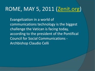 ROME, MAY 5, 2011 (Zenit.org)
 Evangelization in a world of
 communications technology is the biggest
 challenge the Vatican is facing today,
 according to the president of the Pontifical
 Council for Social Communications -
 Archbishop Claudio Celli
 