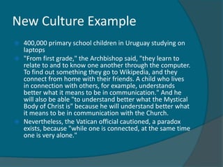 New Culture Example
   400,000 primary school children in Uruguay studying on
    laptops
   "From first grade," the Archbishop said, "they learn to
    relate to and to know one another through the computer.
    To find out something they go to Wikipedia, and they
    connect from home with their friends. A child who lives
    in connection with others, for example, understands
    better what it means to be in communication." And he
    will also be able "to understand better what the Mystical
    Body of Christ is" because he will understand better what
    it means to be in communication with the Church.
   Nevertheless, the Vatican official cautioned, a paradox
    exists, because "while one is connected, at the same time
    one is very alone."
 