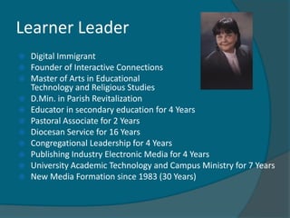 Learner Leader
   Digital Immigrant
   Founder of Interactive Connections
   Master of Arts in Educational
    Technology and Religious Studies
   D.Min. in Parish Revitalization
   Educator in secondary education for 4 Years
   Pastoral Associate for 2 Years
   Diocesan Service for 16 Years
   Congregational Leadership for 4 Years
   Publishing Industry Electronic Media for 4 Years
   University Academic Technology and Campus Ministry for 7 Years
   New Media Formation since 1983 (30 Years)
 