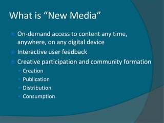 What is “New Media”
 On-demand access to content any time,
  anywhere, on any digital device
 Interactive user feedback
 Creative participation and community formation
     Creation
     Publication
     Distribution
     Consumption
 