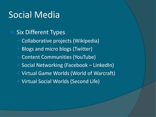 Social Media
   Six Different Types
     Collaborative projects (Wikipedia)
     Blogs and micro blogs (Twitter)
     Content Communities (YouTube)
     Social Networking (Facebook – LinkedIn)
     Virtual Game Worlds (World of Warcraft)
     Virtual Social Worlds (Second Life)
 
