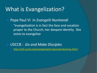 What is Evangelization?
   Pope Paul VI in Evangelii Nuntiandi
     “evangelization is in fact the face and vocation
      proper to the Church, her deepest identity. She
      exists to evangelize


   USCCB : Go and Make Disciples
     http://old.usccb.org/evangelization/goandmake/eng.shtml
 