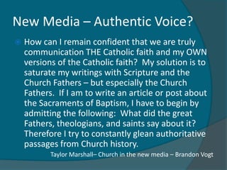 New Media – Authentic Voice?
   How can I remain confident that we are truly
    communication THE Catholic faith and my OWN
    versions of the Catholic faith? My solution is to
    saturate my writings with Scripture and the
    Church Fathers – but especially the Church
    Fathers. If I am to write an article or post about
    the Sacraments of Baptism, I have to begin by
    admitting the following: What did the great
    Fathers, theologians, and saints say about it?
    Therefore I try to constantly glean authoritative
    passages from Church history.
           Taylor Marshall– Church in the new media – Brandon Vogt
 
