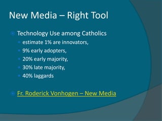 New Media – Right Tool
   Technology Use among Catholics
     estimate 1% are innovators,
     9% early adopters,
     20% early majority,
     30% late majority,
     40% laggards


   Fr. Roderick Vonhogen – New Media
 