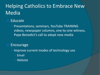Helping Catholics to Embrace New
Media
   Educate
     Presentations, seminars, YouTube TRAINING
     videos, newspaper columns, one-to-one witness,
     Pope Benedict’s call to adopt new media

   Encourage
     Improve current modes of technology use
      ○ Email
      ○ Website
 