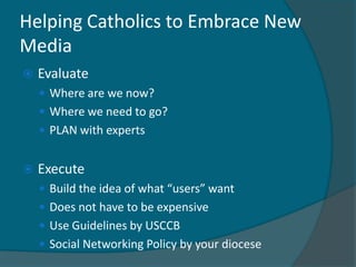Helping Catholics to Embrace New
Media
   Evaluate
     Where are we now?
     Where we need to go?
     PLAN with experts


   Execute
     Build the idea of what “users” want
     Does not have to be expensive
     Use Guidelines by USCCB
     Social Networking Policy by your diocese
 