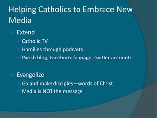 Helping Catholics to Embrace New
Media
   Extend
     Catholic TV
     Homilies through podcasts
     Parish blog, Facebook fanpage, twitter accounts


   Evangelize
     Go and make disciples – words of Christ
     Media is NOT the message
 