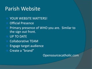 Parish Website
   YOUR WEBSITE MATTERS!
   Official Presence
   Primary presence of WHO you are. Similar to
    the sign out front.
   UP TO DATE
   Collaborative TEAM
   Engage target audience
   Create a “brand”
                          Opensourcecatholic.com
 