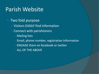 Parish Website
   Two fold purpose
     Visitors EASILY find information
     Connect with parishioners
      ○ Mailing lists
      ○ Email, phone number, registration information
      ○ ENGAGE them on facebook or twitter
      ○ ALL OF THE ABOVE
 
