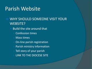 Parish Website
   WHY SHOULD SOMEONE VISIT YOUR
    WEBSITE?
     Build the site around that
      ○ Confession times
      ○ Mass times
      ○ On-line parish registration
      ○ Parish ministry information
      ○ Tell story of your parish
      ○ LINK TO THE DIOCESE SITE
 