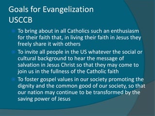 Goals for Evangelization
USCCB
 To bring about in all Catholics such an enthusiasm
  for their faith that, in living their faith in Jesus they
  freely share it with others
 To invite all people in the US whatever the social or
  cultural background to hear the message of
  salvation in Jesus Christ so that they may come to
  join us in the fullness of the Catholic faith
 To foster gospel values in our society promoting the
  dignity and the common good of our society, so that
  our nation may continue to be transformed by the
  saving power of Jesus
 