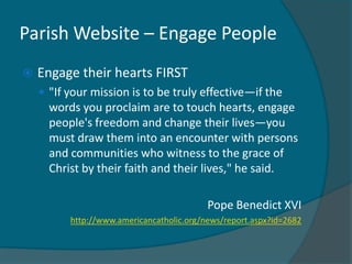 Parish Website – Engage People
   Engage their hearts FIRST
     "If your mission is to be truly effective—if the
      words you proclaim are to touch hearts, engage
      people's freedom and change their lives—you
      must draw them into an encounter with persons
      and communities who witness to the grace of
      Christ by their faith and their lives," he said.

                                           Pope Benedict XVI
          http://www.americancatholic.org/news/report.aspx?id=2682
 