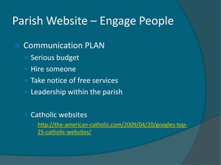 Parish Website – Engage People
   Communication PLAN
     Serious budget
     Hire someone
     Take notice of free services
     Leadership within the parish


     Catholic websites
      ○ http://the-american-catholic.com/2009/04/20/googles-top-
        25-catholic-websites/
 